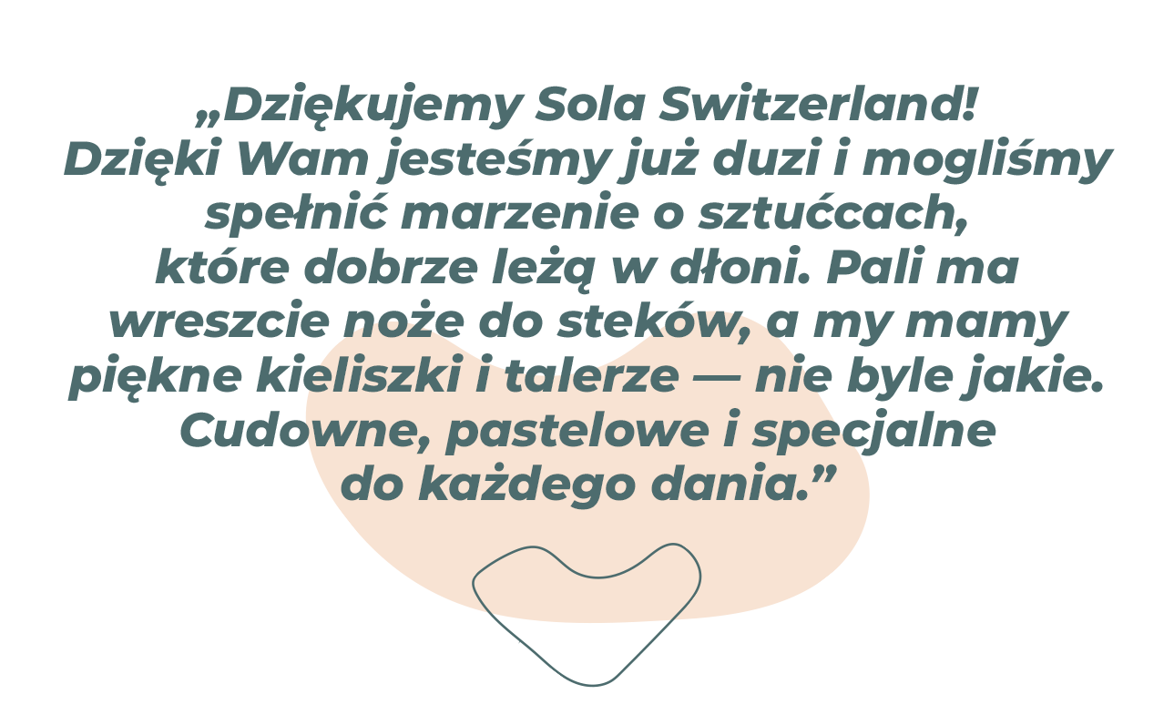 „Dziękujemy Sola Switzerland! Dzięki wam jesteśmy już dorośli i mogliśmy spełnić marzenie o sztućcach, które dobrze leżą w dłoni. Pali ma w końcu noże do steków, mamy eleganckie kieliszki i talerze, które nie są już tylko zwykłymi talerzami barowymi. Piękne pastelowe kolory i specjalne talerze na każdy danie.” 